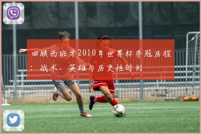 回顾西班牙2010年世界杯夺冠历程：战术、英雄与历史性时刻