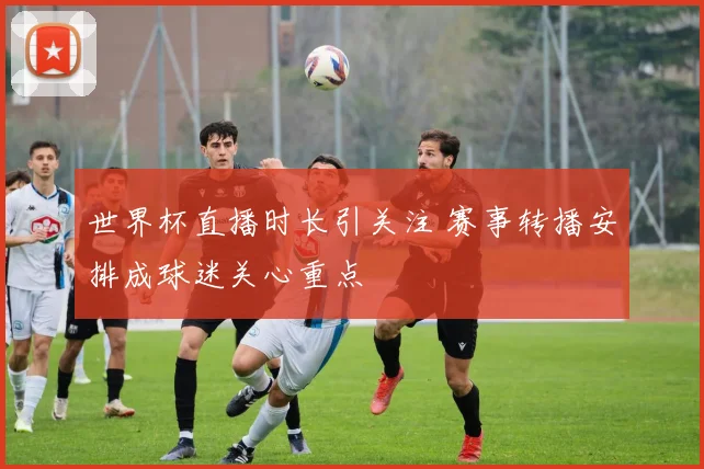 世界杯直播时长引关注 赛事转播安排成球迷关心重点
