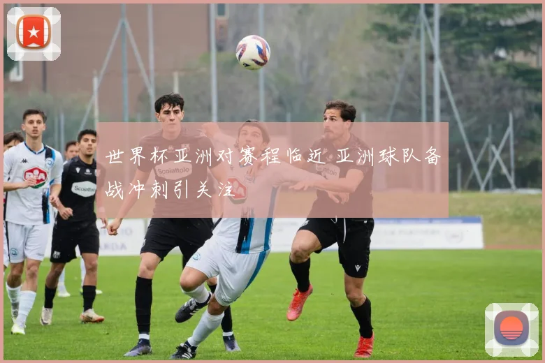 世界杯亚洲对赛程临近 亚洲球队备战冲刺引关注