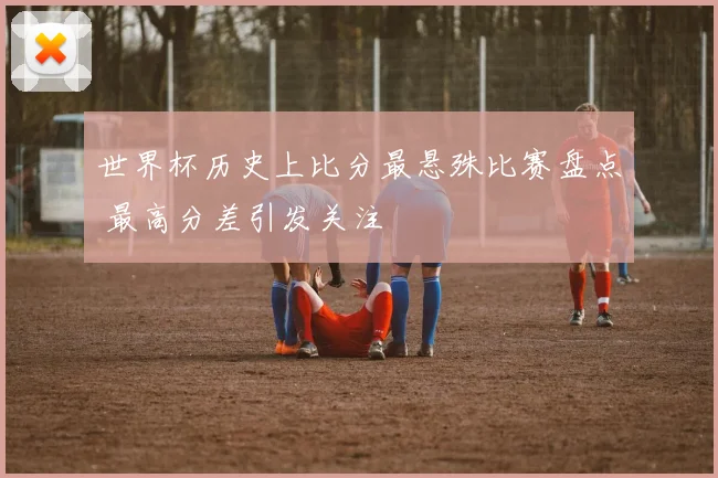 世界杯历史上比分最悬殊比赛盘点 最高分差引发关注