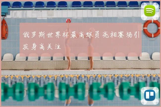 俄罗斯世界杯最高球员亮相赛场引发身高关注