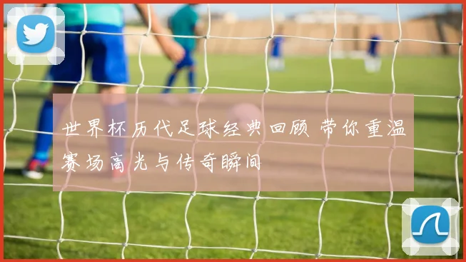 世界杯历代足球经典回顾 带你重温赛场高光与传奇瞬间
