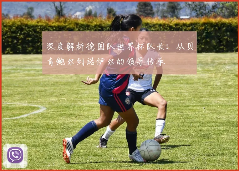 深度解析德国队世界杯队长:从贝肯鲍尔到诺伊尔的领导传承