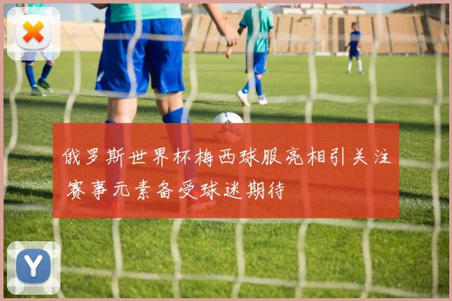 俄罗斯世界杯梅西球服亮相引关注 赛事元素备受球迷期待