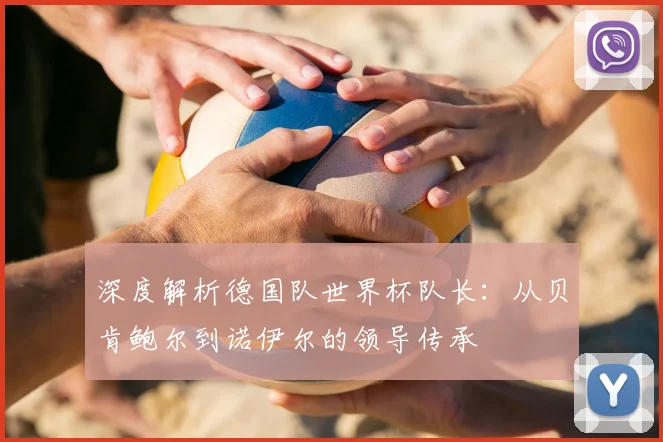 深度解析德国队世界杯队长:从贝肯鲍尔到诺伊尔的领导传承