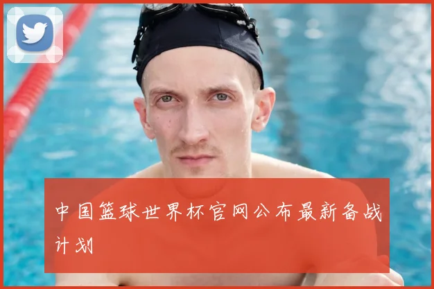 中国篮球世界杯官网公布最新备战计划